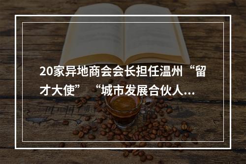 20家异地商会会长担任温州“留才大使” “城市发展合伙人”期待更多高校毕业生留下来