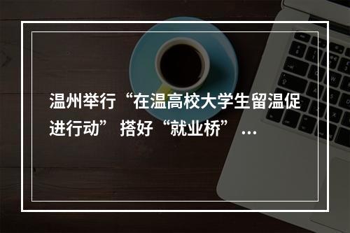 温州举行“在温高校大学生留温促进行动” 搭好“就业桥” 让高校学子与城市双向奔赴