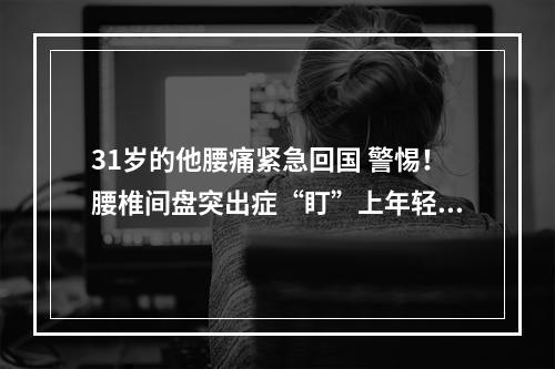 31岁的他腰痛紧急回国 警惕！腰椎间盘突出症“盯”上年轻人