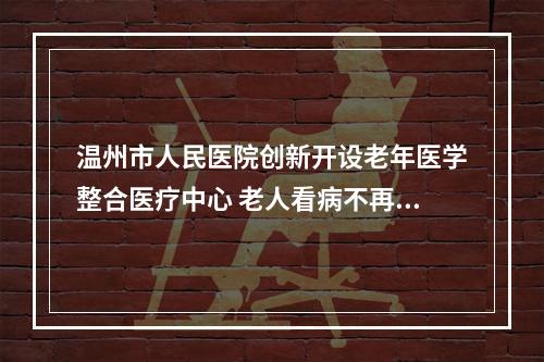 温州市人民医院创新开设老年医学整合医疗中心 老人看病不再东奔西跑