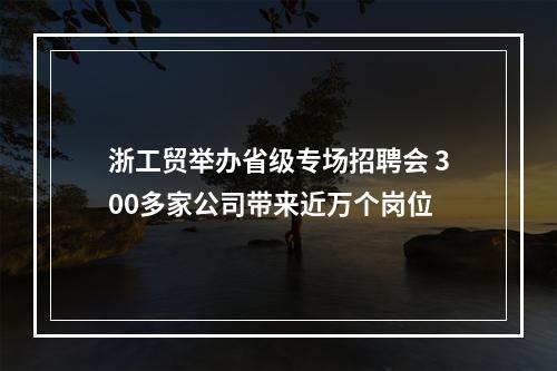 浙工贸举办省级专场招聘会 300多家公司带来近万个岗位