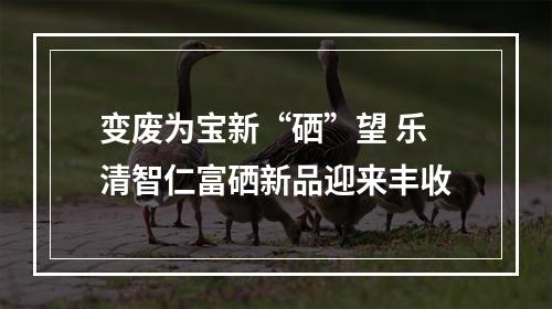 变废为宝新“硒”望 乐清智仁富硒新品迎来丰收