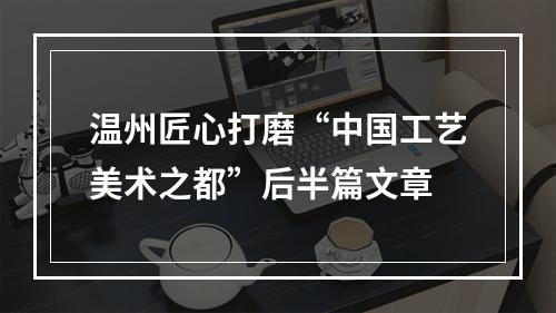 温州匠心打磨“中国工艺美术之都”后半篇文章