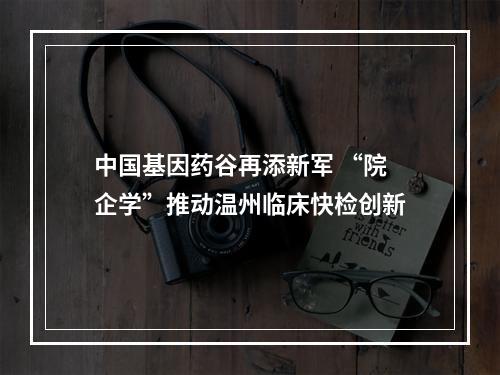 中国基因药谷再添新军 “院企学”推动温州临床快检创新