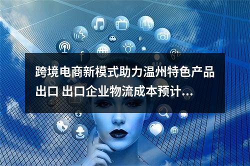 跨境电商新模式助力温州特色产品出口 出口企业物流成本预计节省两成以上