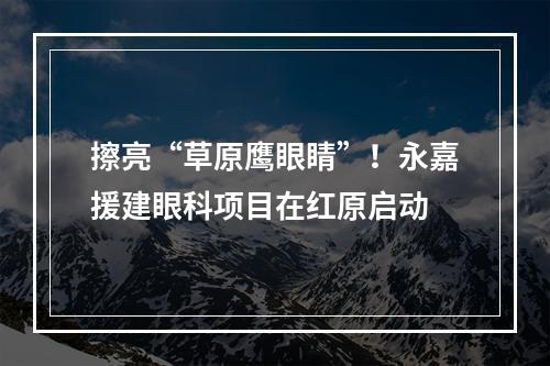 擦亮“草原鹰眼睛”！永嘉援建眼科项目在红原启动