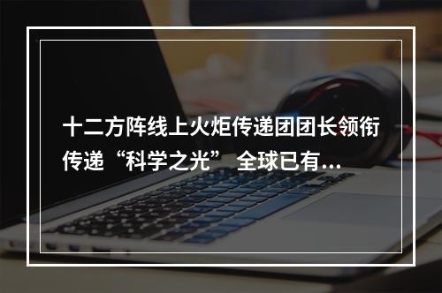 十二方阵线上火炬传递团团长领衔传递“科学之光” 全球已有344.9242万人接力！