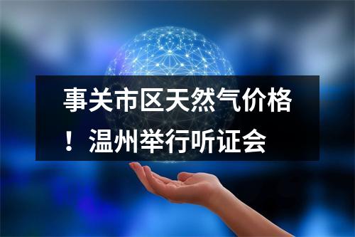 事关市区天然气价格！温州举行听证会