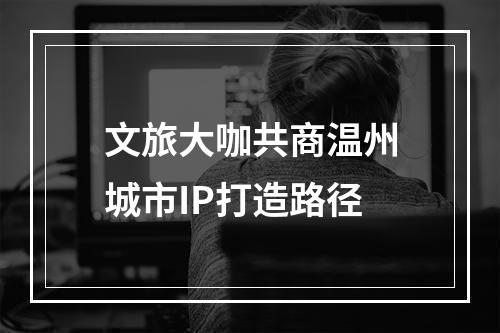 文旅大咖共商温州城市IP打造路径