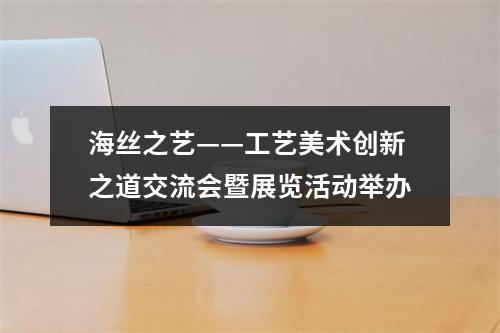 海丝之艺——工艺美术创新之道交流会暨展览活动举办
