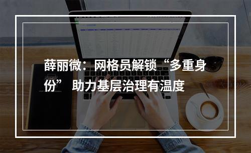 薛丽微：网格员解锁“多重身份” 助力基层治理有温度