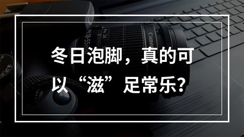 冬日泡脚，真的可以“滋”足常乐？
