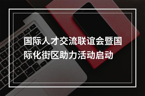 国际人才交流联谊会暨国际化街区助力活动启动