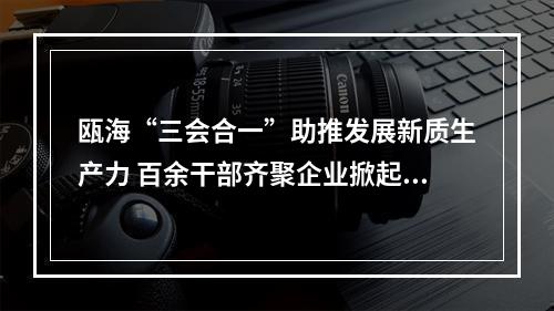 瓯海“三会合一”助推发展新质生产力 百余干部齐聚企业掀起“头脑风暴”