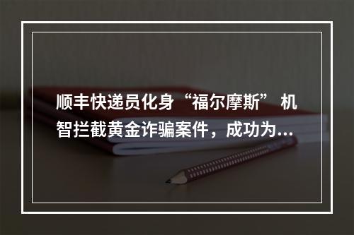 顺丰快递员化身“福尔摩斯” 机智拦截黄金诈骗案件，成功为客户挽回4万元财产