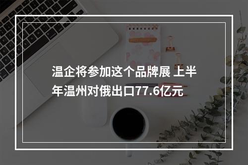 温企将参加这个品牌展 上半年温州对俄出口77.6亿元