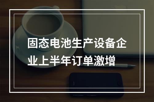固态电池生产设备企业上半年订单激增