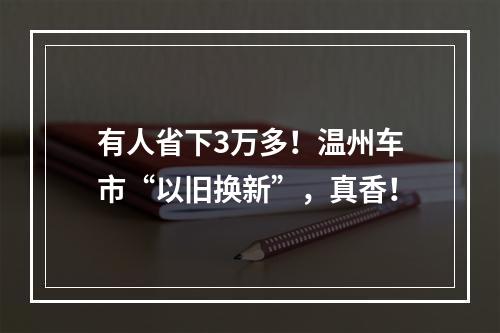 有人省下3万多！温州车市“以旧换新”，真香！
