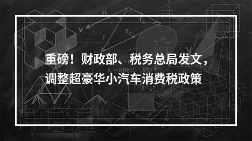 重磅！财政部、税务总局发文，调整超豪华小汽车消费税政策