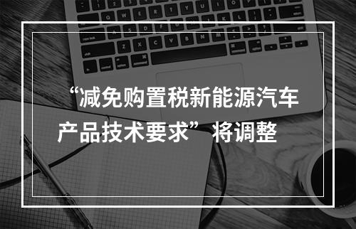 “减免购置税新能源汽车产品技术要求”将调整