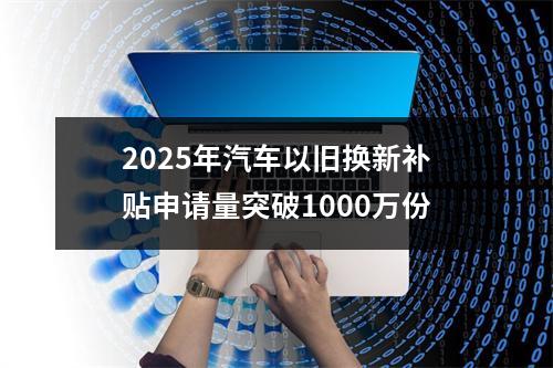 2025年汽车以旧换新补贴申请量突破1000万份