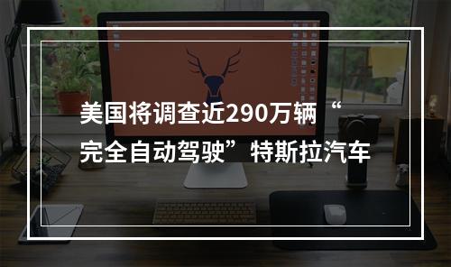 美国将调查近290万辆“完全自动驾驶”特斯拉汽车