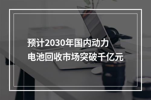 预计2030年国内动力电池回收市场突破千亿元