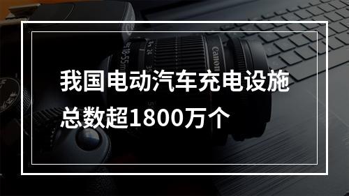 我国电动汽车充电设施总数超1800万个