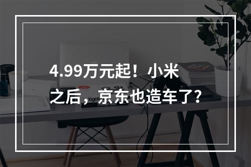 4.99万元起！小米之后，京东也造车了？