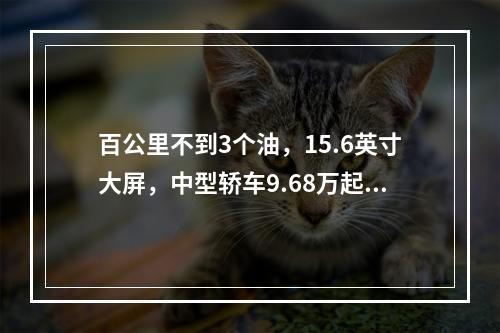 百公里不到3个油，15.6英寸大屏，中型轿车9.68万起就能买！
