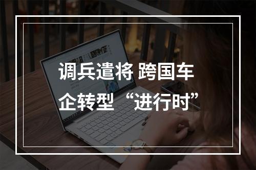 调兵遣将 跨国车企转型“进行时”