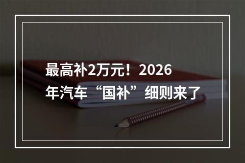 最高补2万元！2026年汽车“国补”细则来了