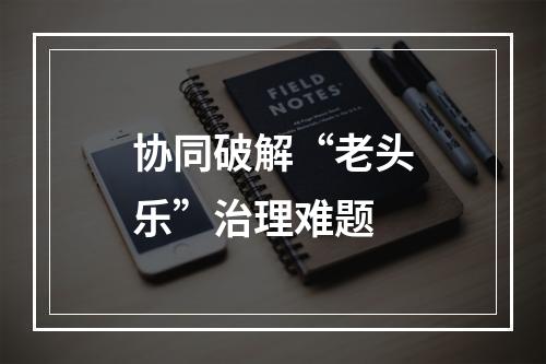 协同破解“老头乐”治理难题