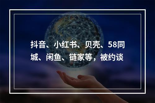 抖音、小红书、贝壳、58同城、闲鱼、链家等，被约谈