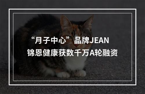 “月子中心”品牌JEAN锦恩健康获数千万A轮融资
