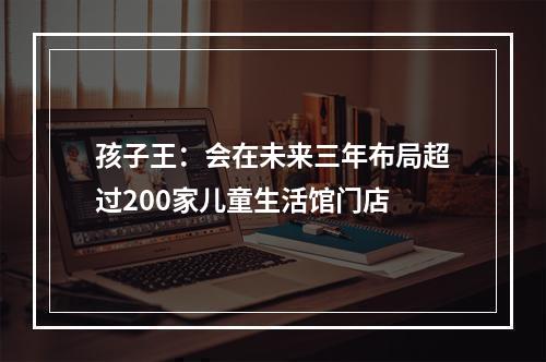 孩子王：会在未来三年布局超过200家儿童生活馆门店
