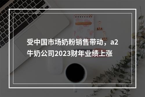 受中国市场奶粉销售带动，a2牛奶公司2023财年业绩上涨
