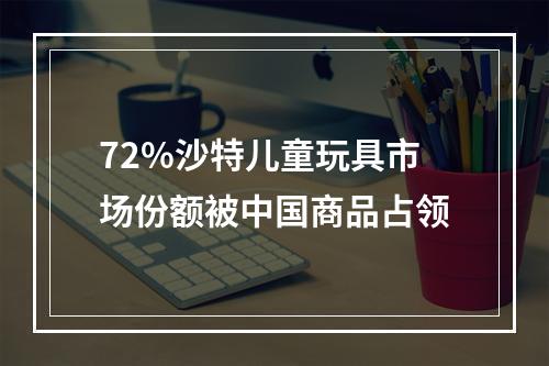 72%沙特儿童玩具市场份额被中国商品占领