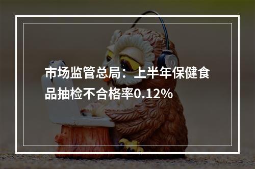 市场监管总局：上半年保健食品抽检不合格率0.12%