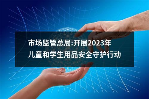 市场监管总局:开展2023年儿童和学生用品安全守护行动