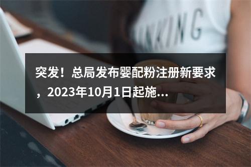 突发！总局发布婴配粉注册新要求，2023年10月1日起施行！
