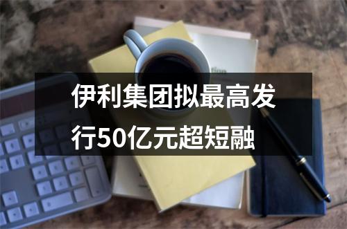 伊利集团拟最高发行50亿元超短融