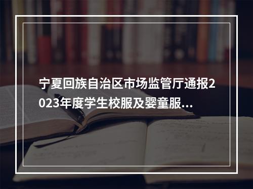 宁夏回族自治区市场监管厅通报2023年度学生校服及婴童服装质量专项抽查结果