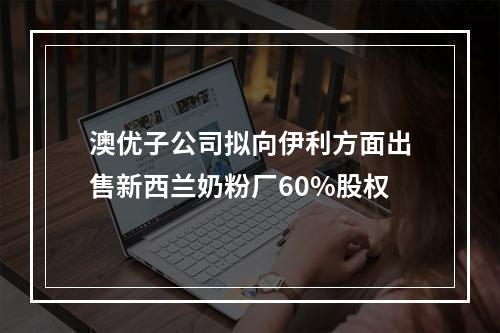 澳优子公司拟向伊利方面出售新西兰奶粉厂60%股权