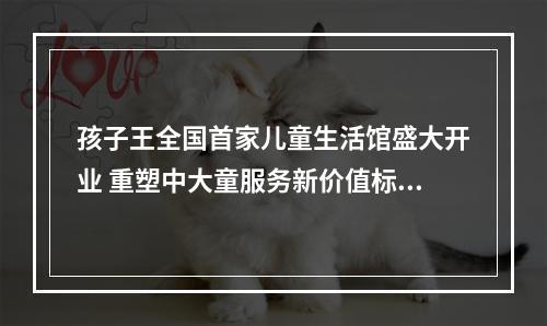 孩子王全国首家儿童生活馆盛大开业 重塑中大童服务新价值标杆