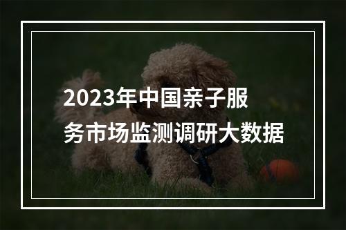 2023年中国亲子服务市场监测调研大数据