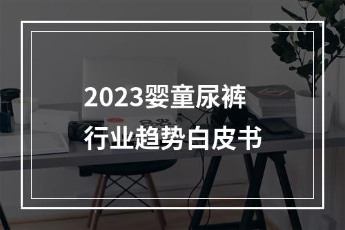 2023婴童尿裤行业趋势白皮书