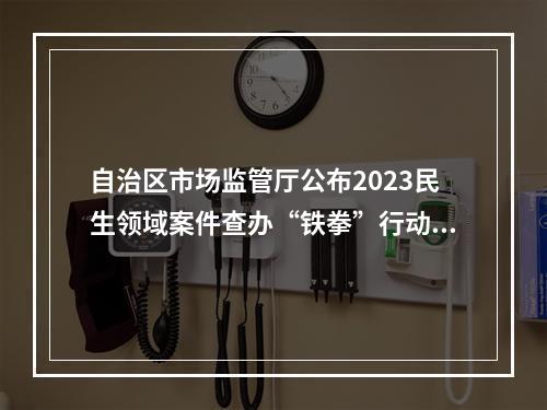 自治区市场监管厅公布2023民生领域案件查办“铁拳”行动第四批典型案例