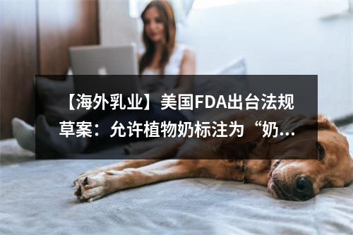 【海外乳业】美国FDA出台法规草案：允许植物奶标注为“奶”