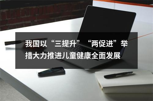 我国以“三提升”“两促进”举措大力推进儿童健康全面发展